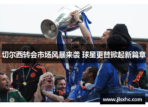 切尔西转会市场风暴来袭 球星更替掀起新篇章