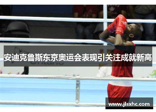 安迪克鲁斯东京奥运会表现引关注成就新高